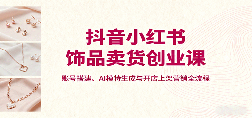 抖音小红书饰品卖货创业课，账号搭建、AI模特生成与开店上架营销全流程-朽念云创