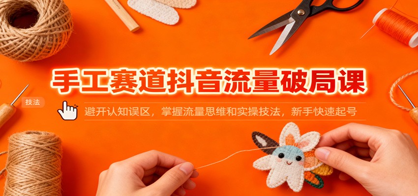 手工赛道抖音流量破局课：避开认知误区，掌握流量思维和实操技法，新手快速起号-朽念云创