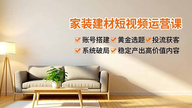 家装建材短视频运营课，账号搭建、黄金选题、投流获客，系统破局，稳定产出高价值内容-朽念云创