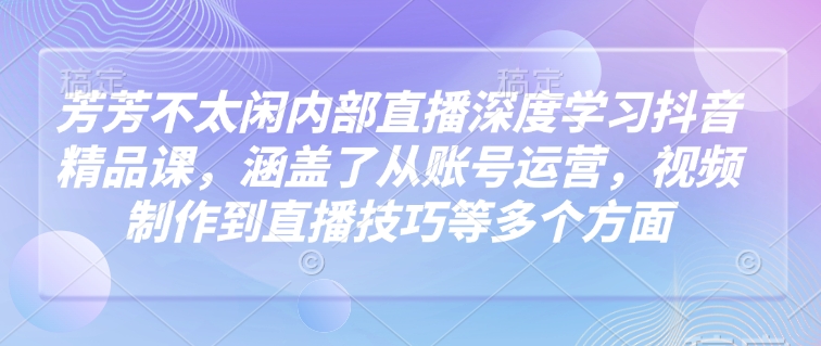 芳芳不太闲内部直播深度学习抖音精品课，涵盖了从账号运营，视频制作到直播技巧等多个方面-朽念云创
