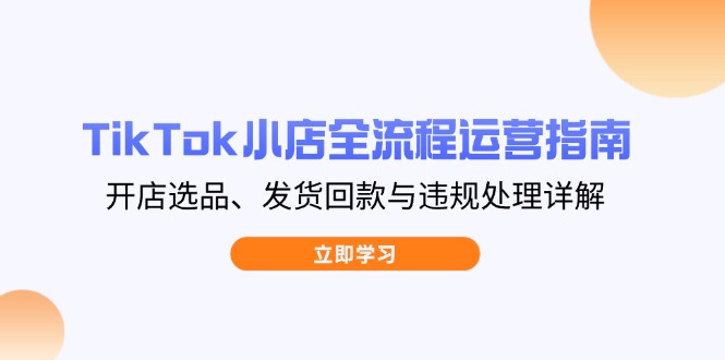 TikTok小店全流程运营指南，开店选品、发货回款与违规处理详解-朽念云创