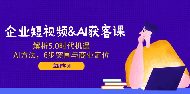 企业短视频&AI获客课：解析5.0时代机遇，AI方法，6步突围与商业定位-朽念云创