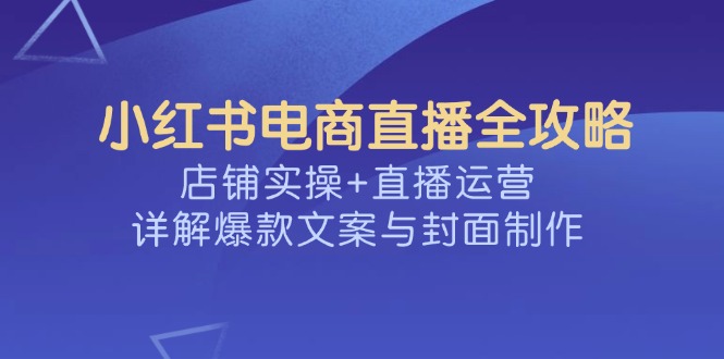 小红书电商直播全攻略，店铺实操+直播运营，详解爆款文案与封面制作-朽念云创