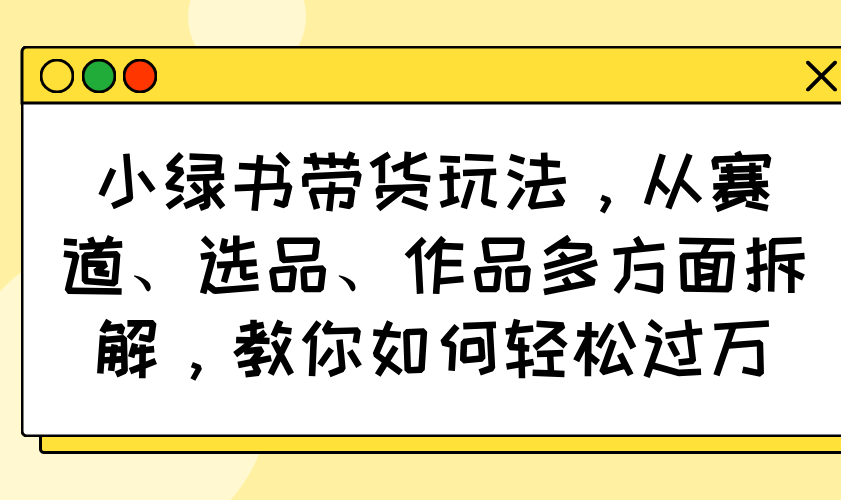 小绿书带货玩法，从赛道、选品、作品多方面拆解，教你如何轻松过万-朽念云创