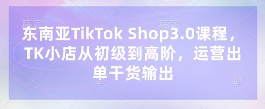 东南亚TikTok Shop3.0课程，TK小店​从初级到高阶，运营出单干货输出-朽念云创