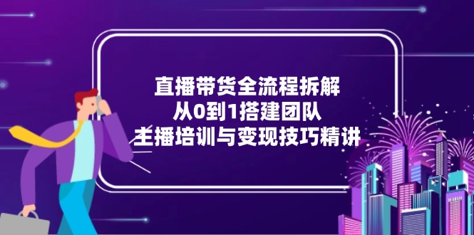直播带货全流程拆解:从0到1搭建团队,主播培训与变现技巧精讲-朽念云创