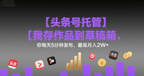 【头条号托管 】我存作品到草稿箱，你每天5分钟发布，最高月入2W+【揭秘】-朽念云创