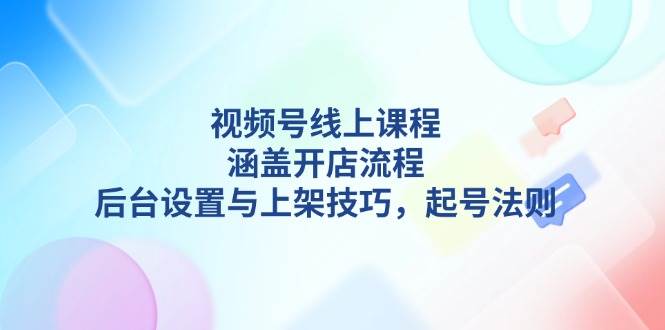视频号线上课程详解，涵盖开店流程，后台设置与上架技巧，起号法则-朽念云创