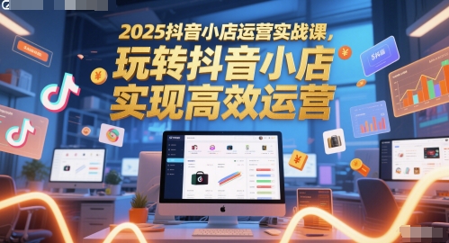 2025抖音小店运营实战课，玩转抖音小店，实现高效运营-朽念云创