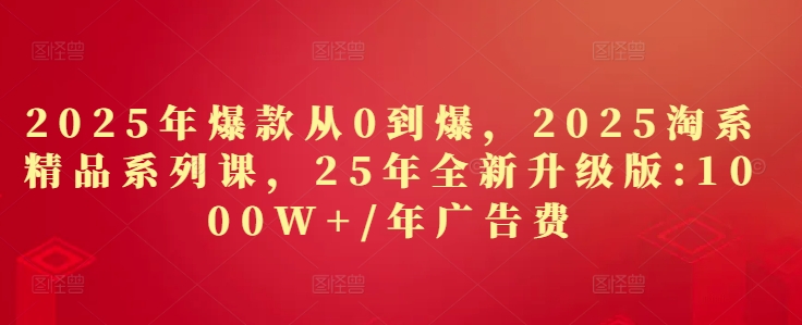 2025年爆款从0到爆，2025淘系精品系列课，25年全新升级版：1000W+1年广告费-朽念云创