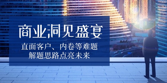 商业洞见盛宴，直面客户、内卷等难题，解题思路点亮未来-朽念云创