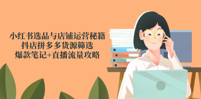 小红书选品与店铺运营秘籍，抖店拼多多货源筛选，爆款笔记+直播流量攻略-朽念云创
