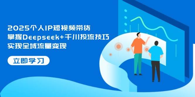 2025个人IP短视频带货，掌握Deepseek+千川投流技巧，实现全域流量变现-朽念云创