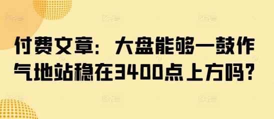 付费文章：大盘能够一鼓作气地站稳在3400点上方吗?-朽念云创