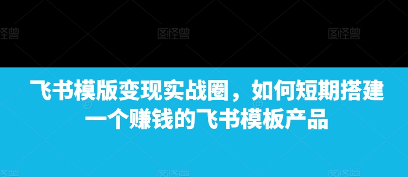 飞书模版变现实战圈，如何短期搭建一个赚钱的飞书模板产品-朽念云创
